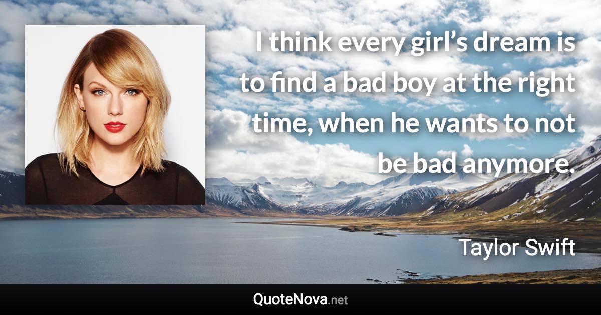 I think every girl’s dream is to find a bad boy at the right time, when he wants to not be bad anymore. - Taylor Swift quote