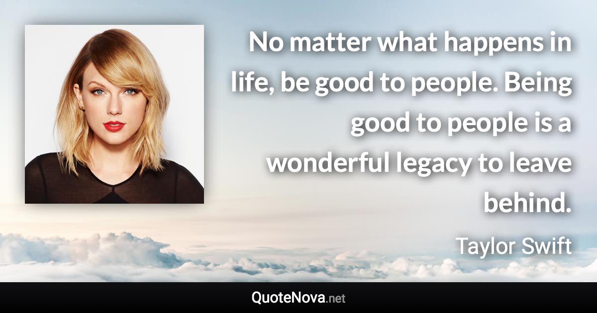 No matter what happens in life, be good to people. Being good to people is a wonderful legacy to leave behind. - Taylor Swift quote