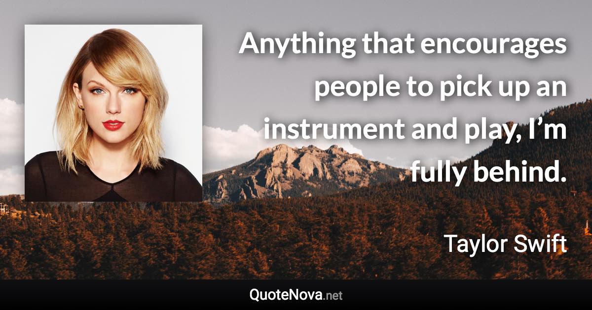 Anything that encourages people to pick up an instrument and play, I’m fully behind. - Taylor Swift quote