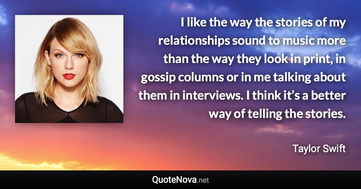 I like the way the stories of my relationships sound to music more than the way they look in print, in gossip columns or in me talking about them in interviews. I think it’s a better way of telling the stories. - Taylor Swift quote