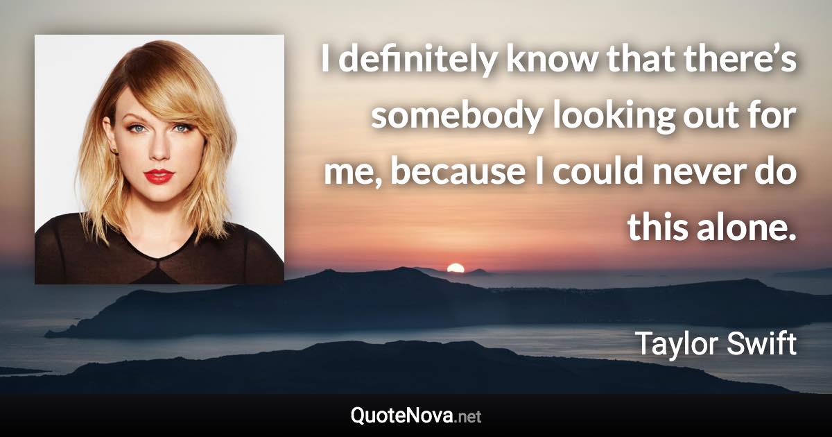 I definitely know that there’s somebody looking out for me, because I could never do this alone. - Taylor Swift quote