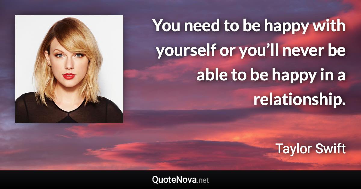 You need to be happy with yourself or you’ll never be able to be happy in a relationship. - Taylor Swift quote