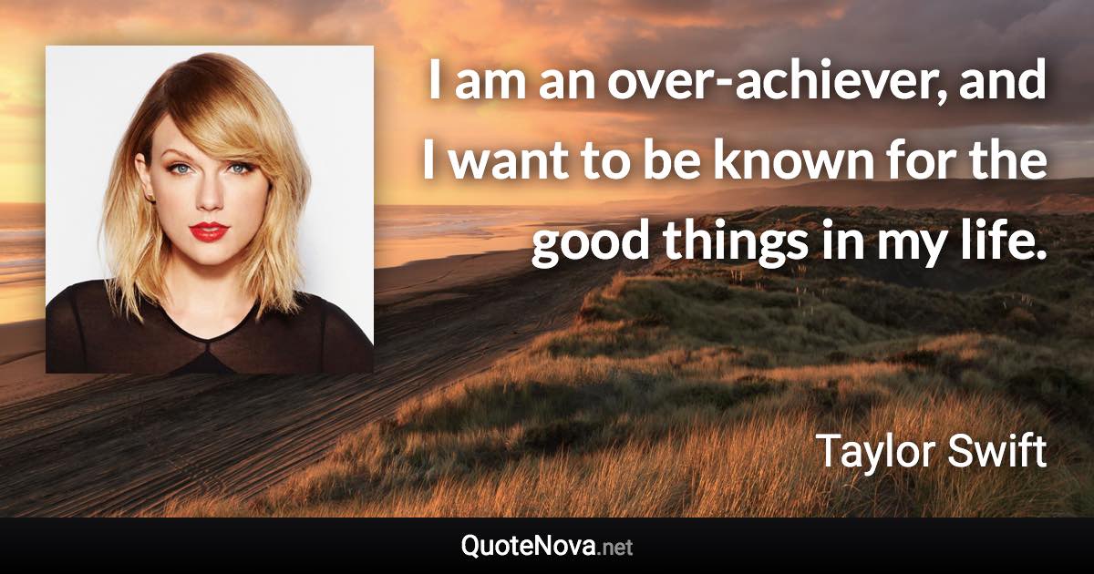 I am an over-achiever, and I want to be known for the good things in my life. - Taylor Swift quote