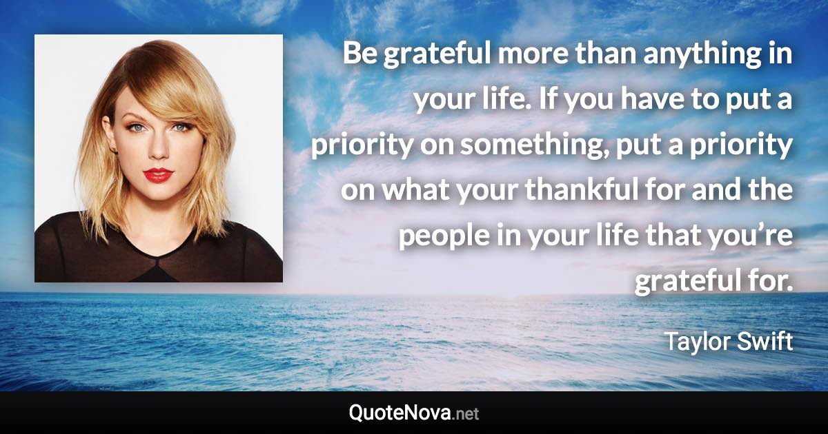 Be grateful more than anything in your life. If you have to put a priority on something, put a priority on what your thankful for and the people in your life that you’re grateful for. - Taylor Swift quote