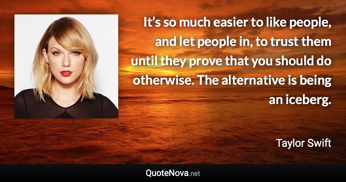 It’s so much easier to like people, and let people in, to trust them until they prove that you should do otherwise. The alternative is being an iceberg. - Taylor Swift quote