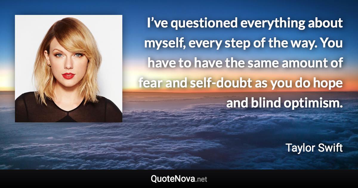 I’ve questioned everything about myself, every step of the way. You have to have the same amount of fear and self-doubt as you do hope and blind optimism. - Taylor Swift quote