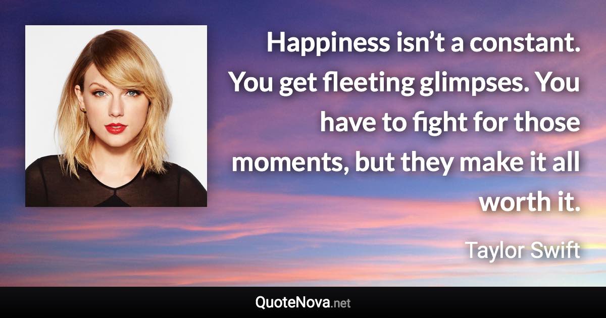 Happiness isn’t a constant. You get fleeting glimpses. You have to fight for those moments, but they make it all worth it. - Taylor Swift quote