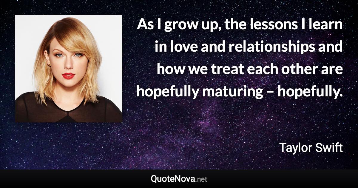 As I grow up, the lessons I learn in love and relationships and how we treat each other are hopefully maturing – hopefully. - Taylor Swift quote