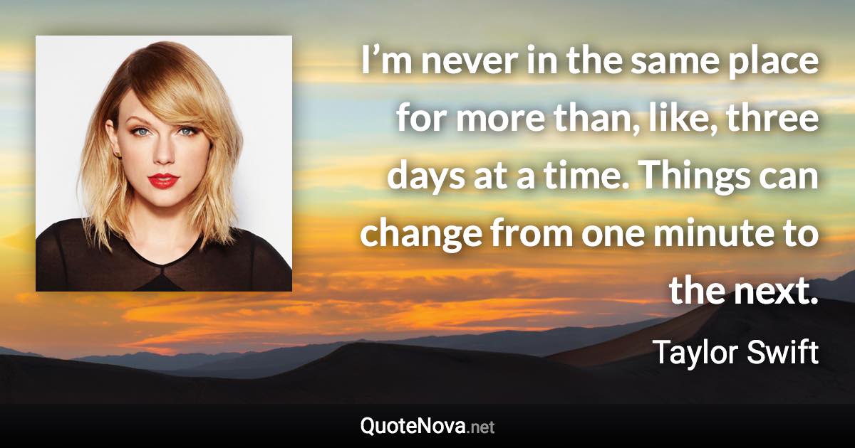 I’m never in the same place for more than, like, three days at a time. Things can change from one minute to the next. - Taylor Swift quote