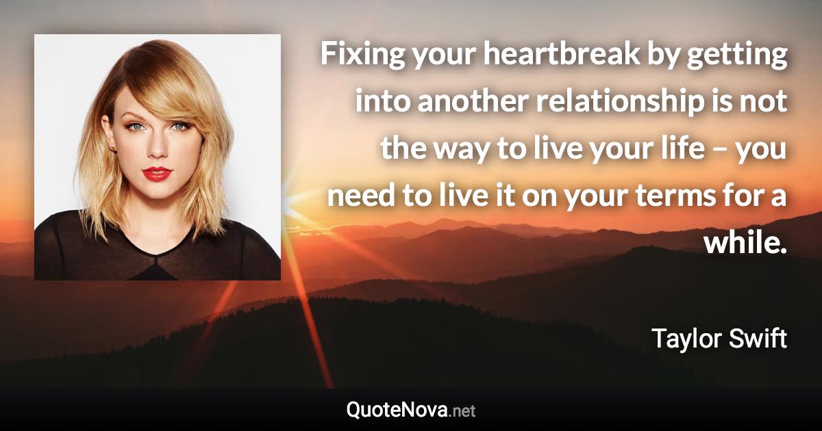 Fixing your heartbreak by getting into another relationship is not the way to live your life – you need to live it on your terms for a while. - Taylor Swift quote