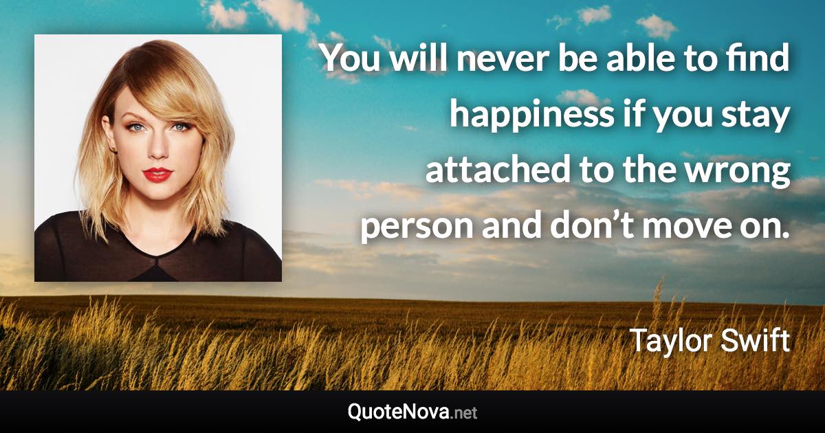 You will never be able to find happiness if you stay attached to the wrong person and don’t move on. - Taylor Swift quote