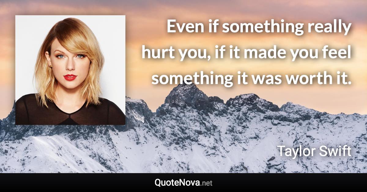 Even if something really hurt you, if it made you feel something it was worth it. - Taylor Swift quote