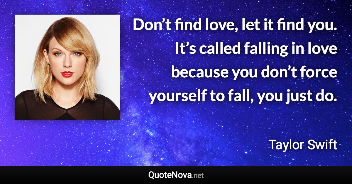 Don’t find love, let it find you. It’s called falling in love because you don’t force yourself to fall, you just do. - Taylor Swift quote