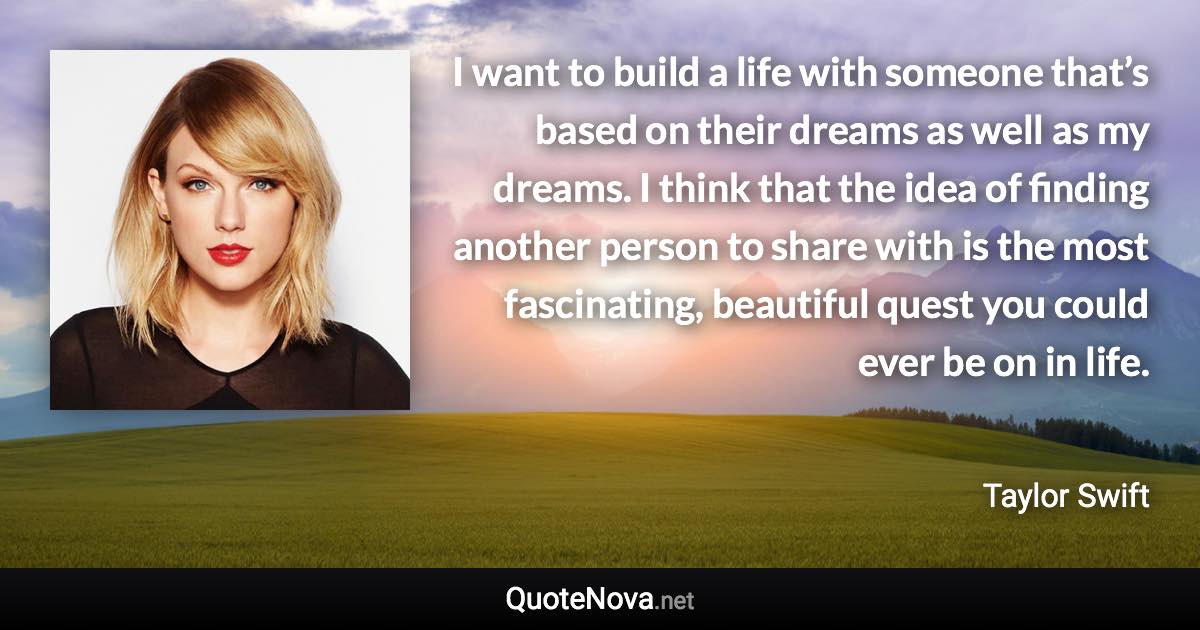 I want to build a life with someone that’s based on their dreams as well as my dreams. I think that the idea of finding another person to share with is the most fascinating, beautiful quest you could ever be on in life. - Taylor Swift quote