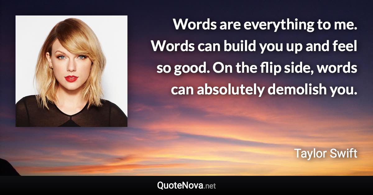 Words are everything to me. Words can build you up and feel so good. On the flip side, words can absolutely demolish you. - Taylor Swift quote