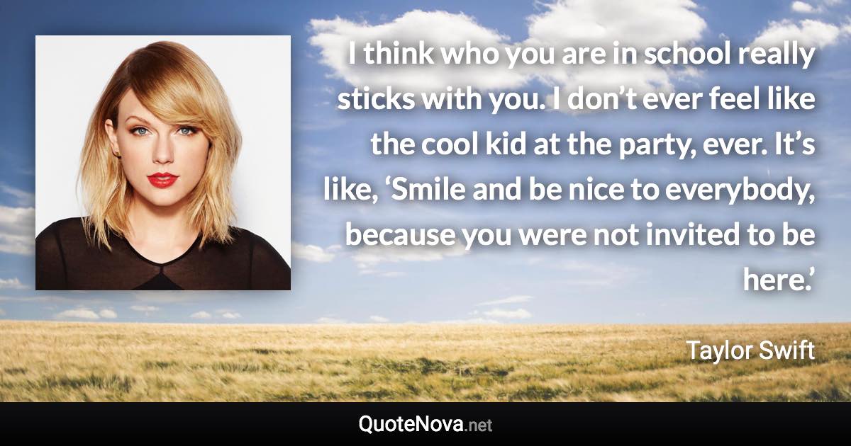 I think who you are in school really sticks with you. I don’t ever feel like the cool kid at the party, ever. It’s like, ‘Smile and be nice to everybody, because you were not invited to be here.’ - Taylor Swift quote