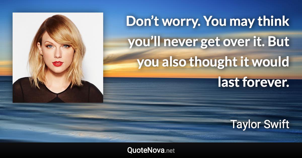 Don’t worry. You may think you’ll never get over it. But you also thought it would last forever. - Taylor Swift quote