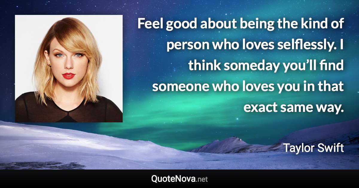 Feel good about being the kind of person who loves selflessly. I think someday you’ll find someone who loves you in that exact same way. - Taylor Swift quote
