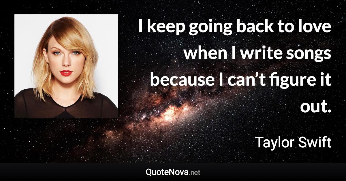 I keep going back to love when I write songs because I can’t figure it out. - Taylor Swift quote