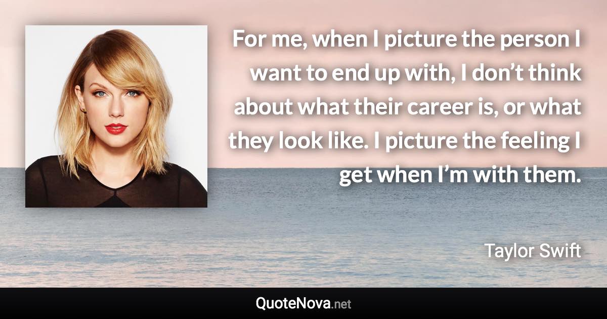 For me, when I picture the person I want to end up with, I don’t think about what their career is, or what they look like. I picture the feeling I get when I’m with them. - Taylor Swift quote