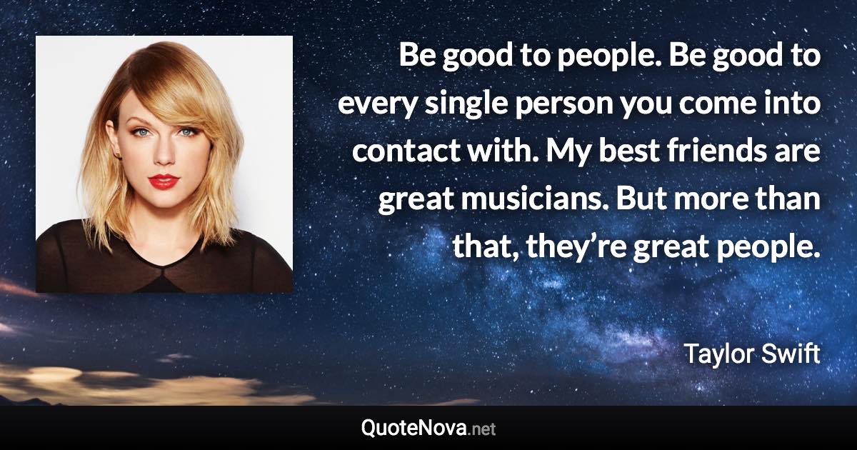 Be good to people. Be good to every single person you come into contact with. My best friends are great musicians. But more than that, they’re great people. - Taylor Swift quote