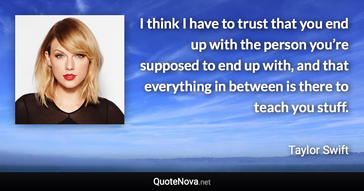 I think I have to trust that you end up with the person you’re supposed to end up with, and that everything in between is there to teach you stuff. - Taylor Swift quote