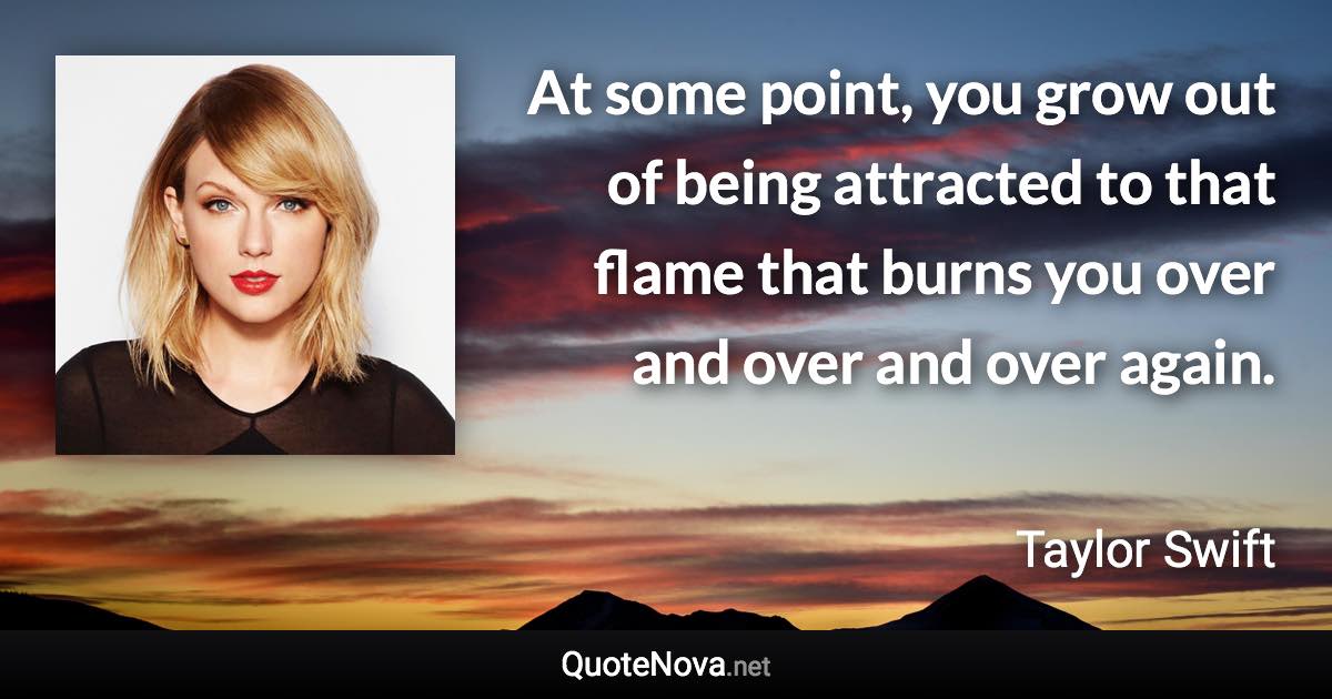 At some point, you grow out of being attracted to that flame that burns you over and over and over again. - Taylor Swift quote