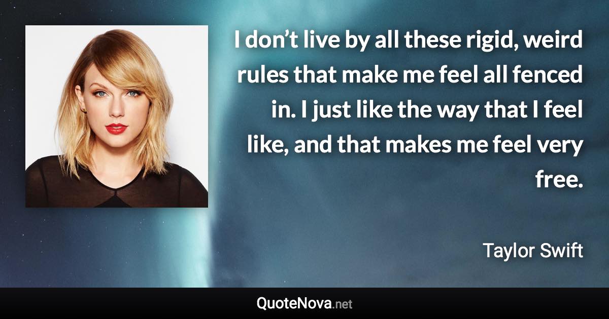 I don’t live by all these rigid, weird rules that make me feel all fenced in. I just like the way that I feel like, and that makes me feel very free. - Taylor Swift quote