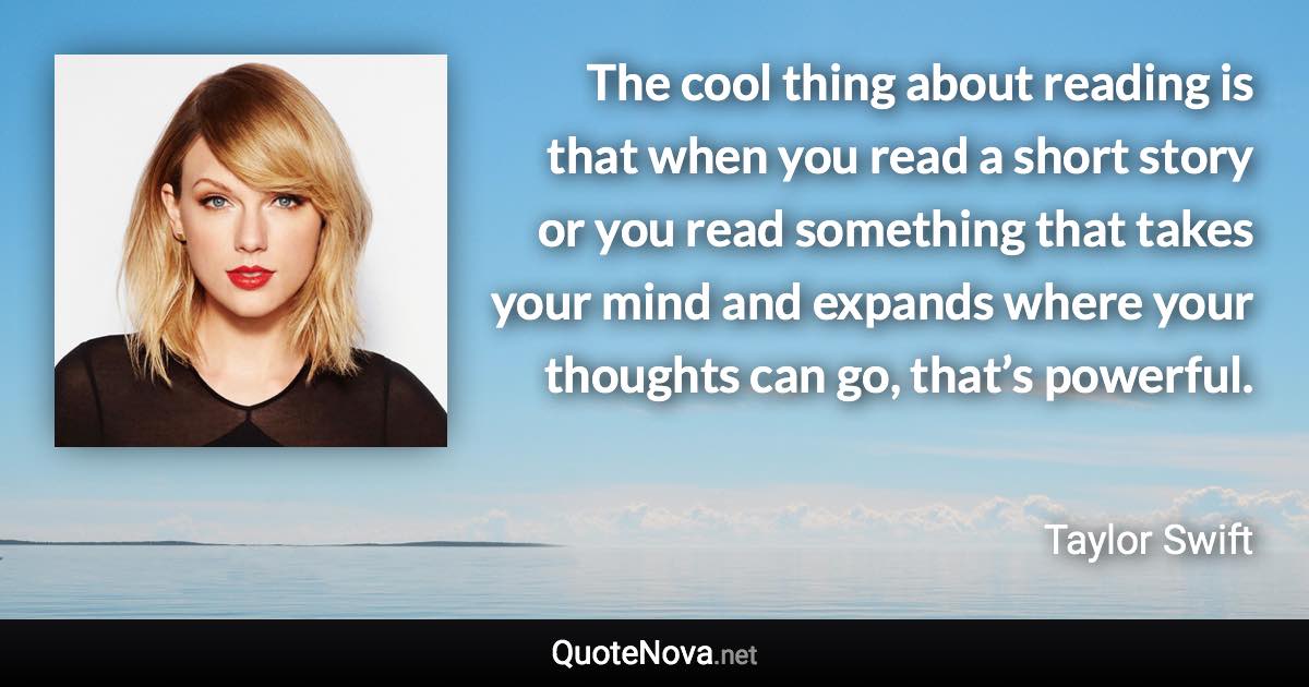 The cool thing about reading is that when you read a short story or you read something that takes your mind and expands where your thoughts can go, that’s powerful. - Taylor Swift quote