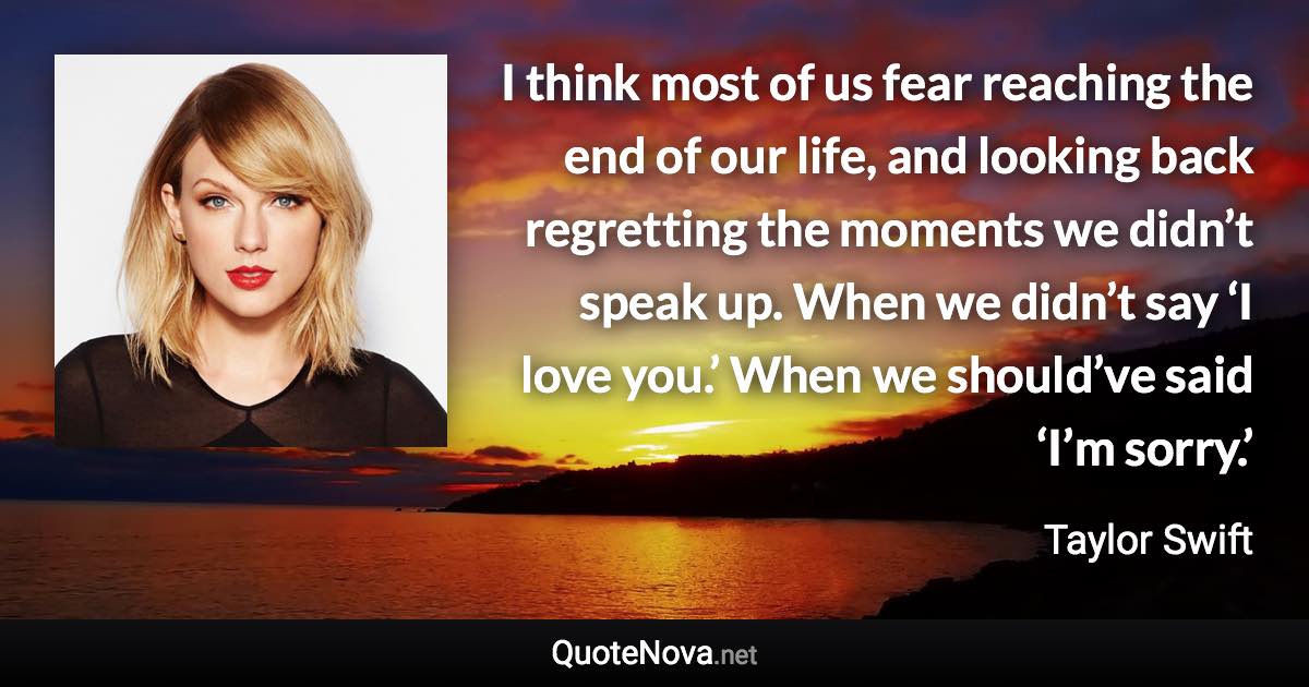 I think most of us fear reaching the end of our life, and looking back regretting the moments we didn’t speak up. When we didn’t say ‘I love you.’ When we should’ve said ‘I’m sorry.’ - Taylor Swift quote