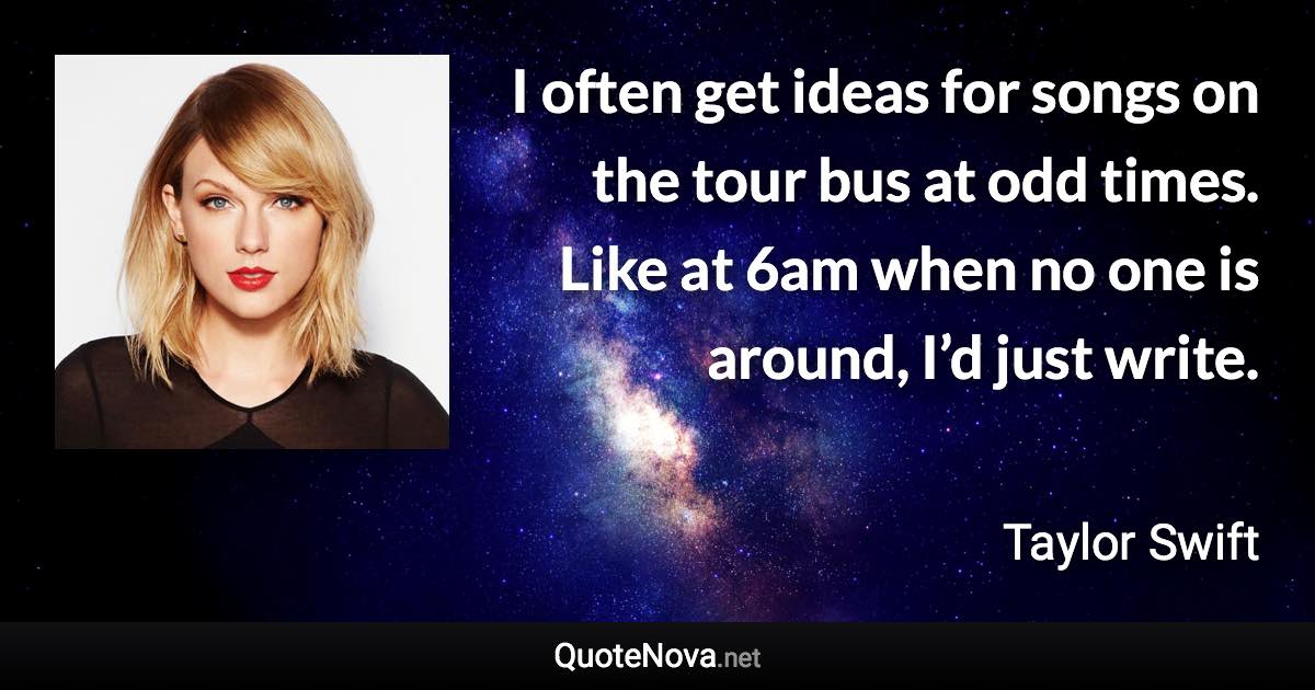 I often get ideas for songs on the tour bus at odd times. Like at 6am when no one is around, I’d just write. - Taylor Swift quote