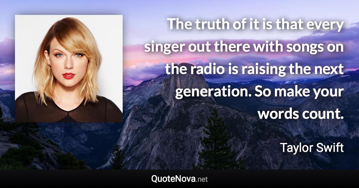 The truth of it is that every singer out there with songs on the radio is raising the next generation. So make your words count. - Taylor Swift quote