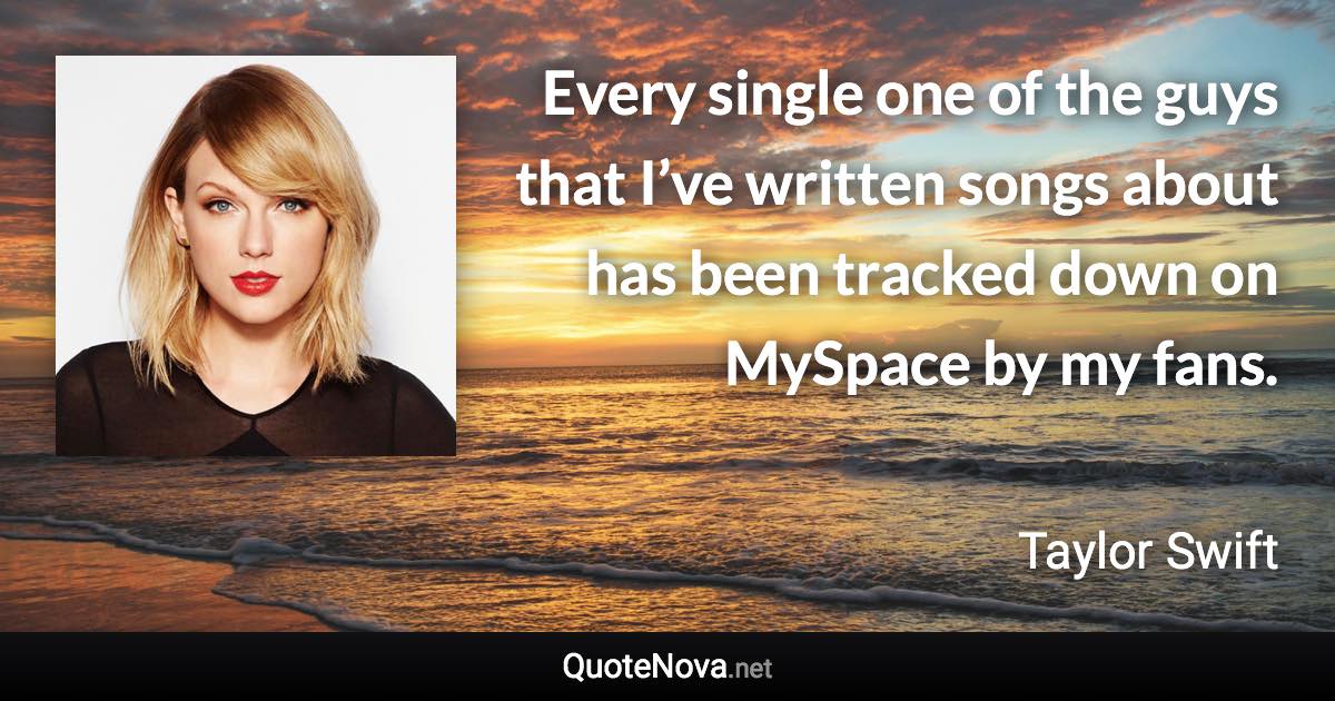 Every single one of the guys that I’ve written songs about has been tracked down on MySpace by my fans. - Taylor Swift quote