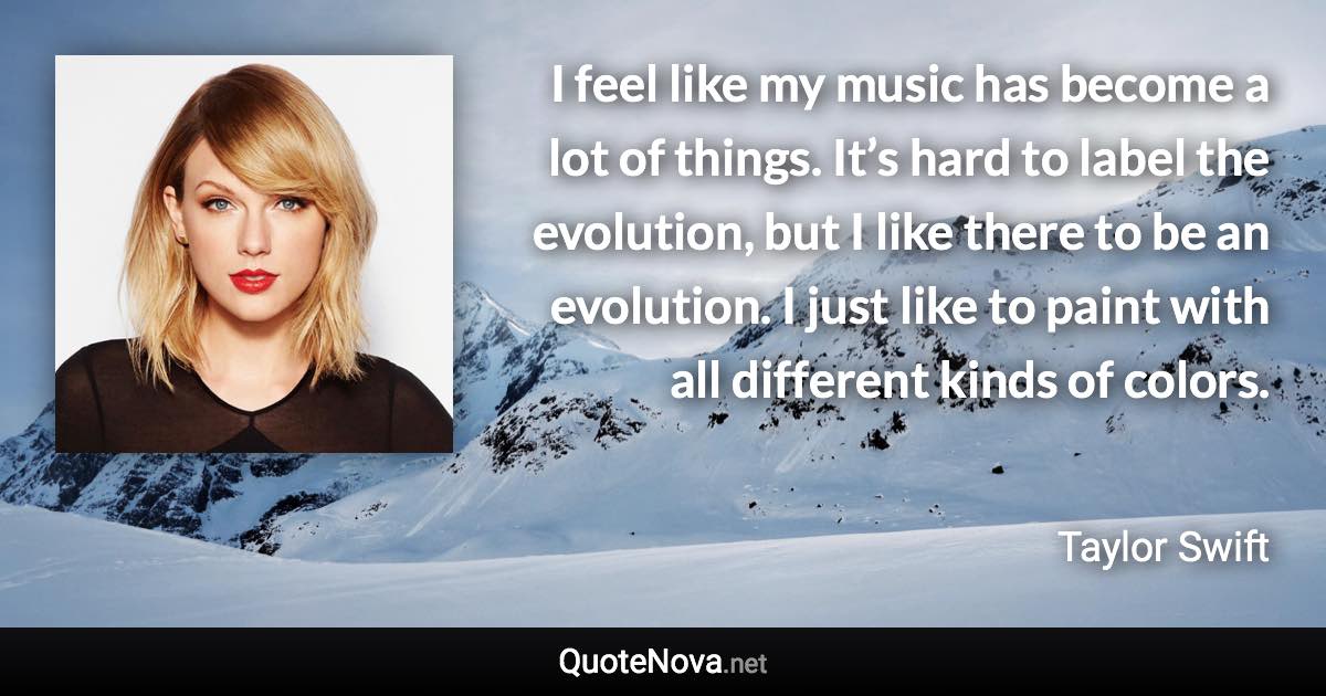 I feel like my music has become a lot of things. It’s hard to label the evolution, but I like there to be an evolution. I just like to paint with all different kinds of colors. - Taylor Swift quote