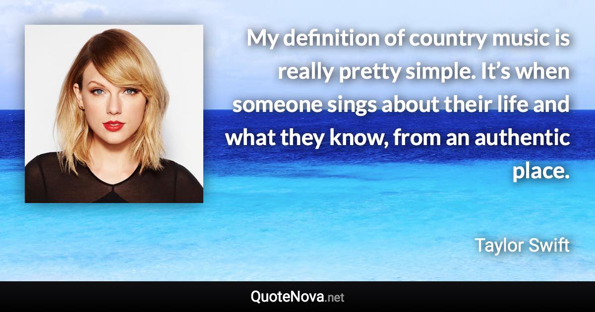 My definition of country music is really pretty simple. It’s when someone sings about their life and what they know, from an authentic place. - Taylor Swift quote