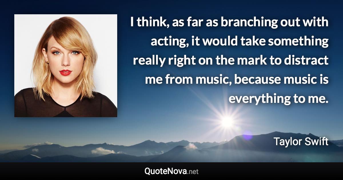 I think, as far as branching out with acting, it would take something really right on the mark to distract me from music, because music is everything to me. - Taylor Swift quote