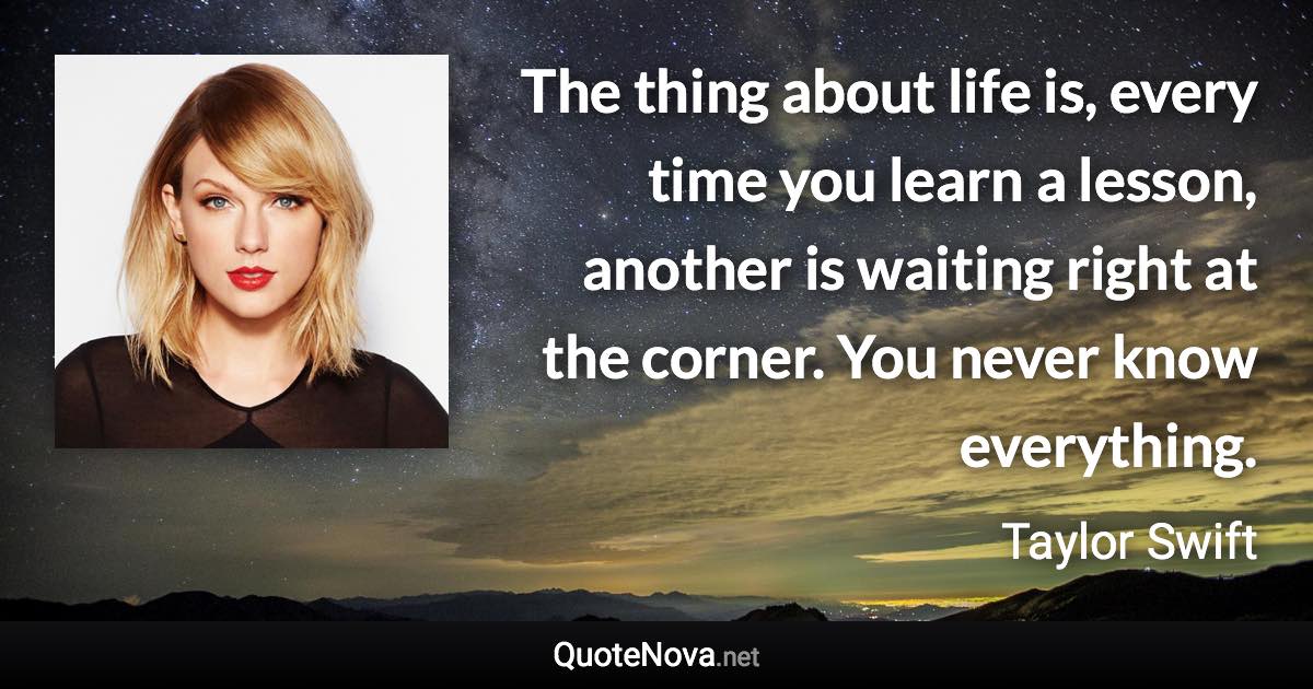 The thing about life is, every time you learn a lesson, another is waiting right at the corner. You never know everything. - Taylor Swift quote