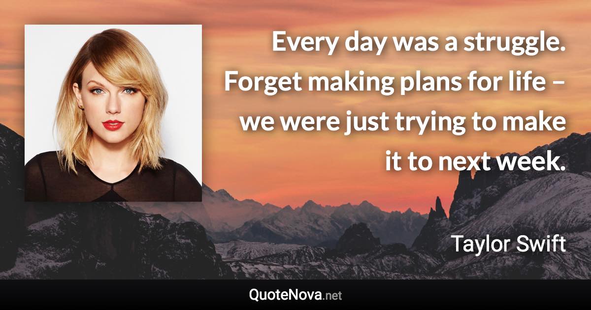 Every day was a struggle. Forget making plans for life – we were just trying to make it to next week. - Taylor Swift quote