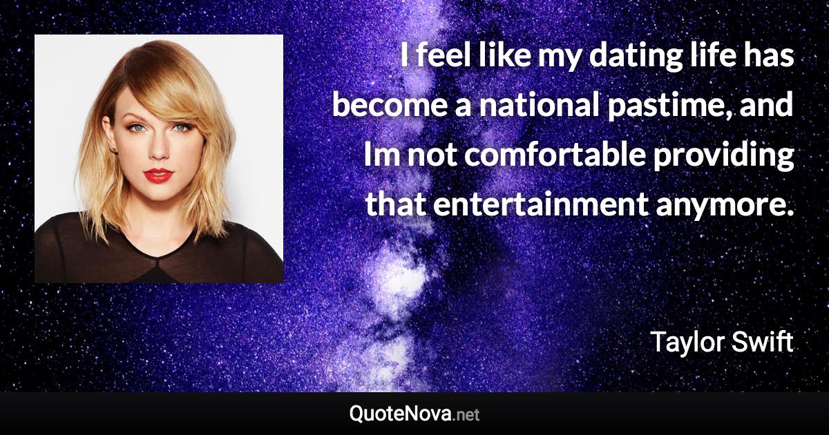 I feel like my dating life has become a national pastime, and Im not comfortable providing that entertainment anymore. - Taylor Swift quote