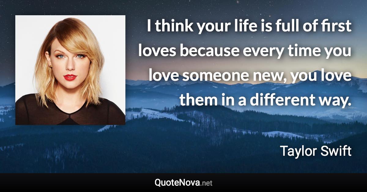 I think your life is full of first loves because every time you love someone new, you love them in a different way. - Taylor Swift quote