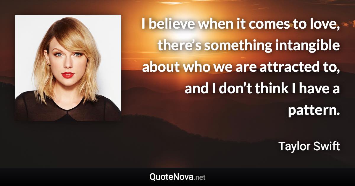 I believe when it comes to love, there’s something intangible about who we are attracted to, and I don’t think I have a pattern. - Taylor Swift quote