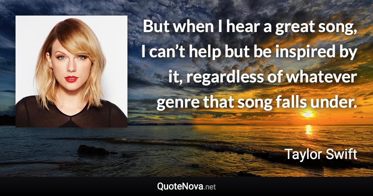 But when I hear a great song, I can’t help but be inspired by it, regardless of whatever genre that song falls under. - Taylor Swift quote