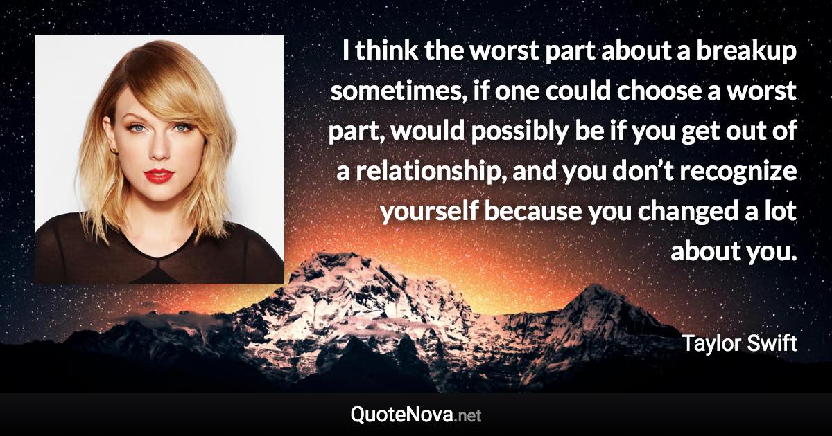 I think the worst part about a breakup sometimes, if one could choose a worst part, would possibly be if you get out of a relationship, and you don’t recognize yourself because you changed a lot about you. - Taylor Swift quote