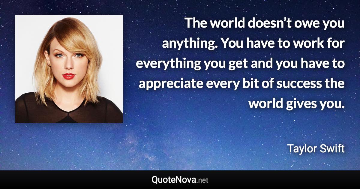 The world doesn’t owe you anything. You have to work for everything you get and you have to appreciate every bit of success the world gives you. - Taylor Swift quote