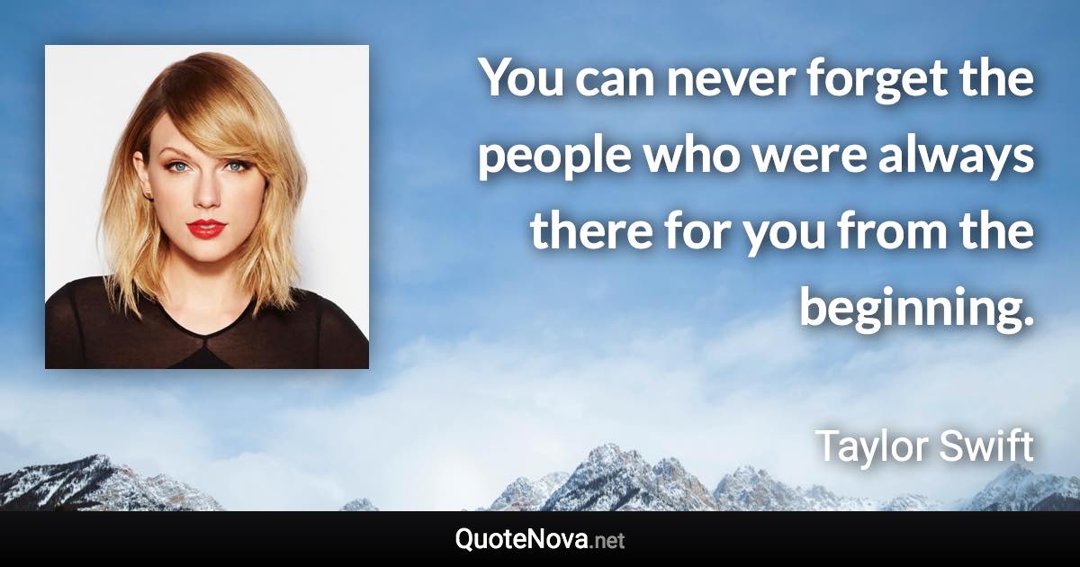 You can never forget the people who were always there for you from the beginning. - Taylor Swift quote