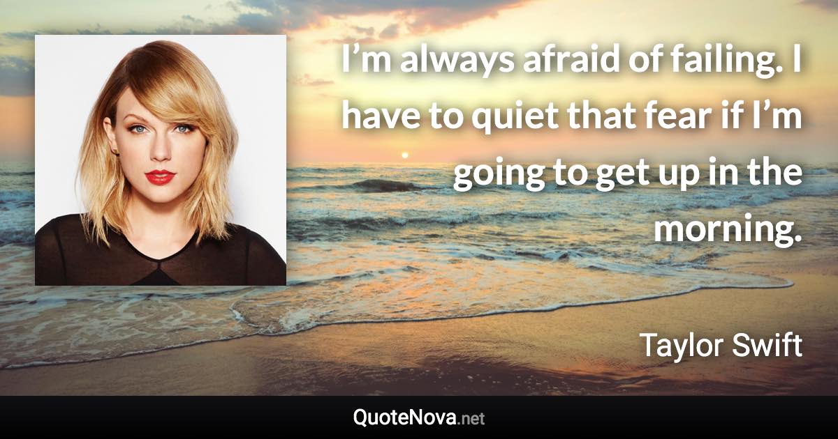 I’m always afraid of failing. I have to quiet that fear if I’m going to get up in the morning. - Taylor Swift quote