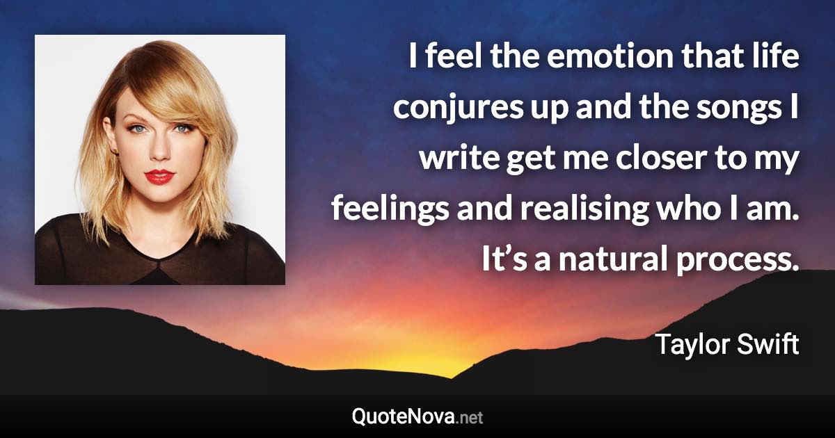 I feel the emotion that life conjures up and the songs I write get me closer to my feelings and realising who I am. It’s a natural process. - Taylor Swift quote