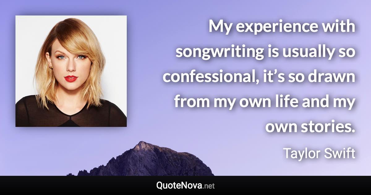 My experience with songwriting is usually so confessional, it’s so drawn from my own life and my own stories. - Taylor Swift quote