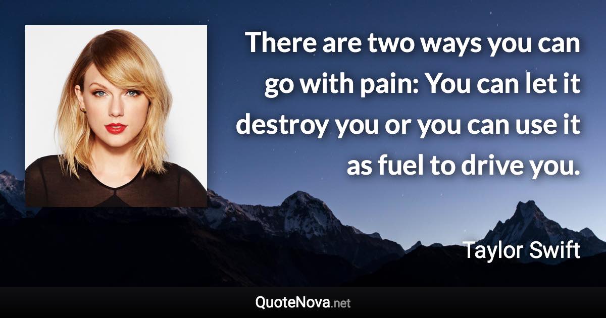 There are two ways you can go with pain: You can let it destroy you or you can use it as fuel to drive you. - Taylor Swift quote