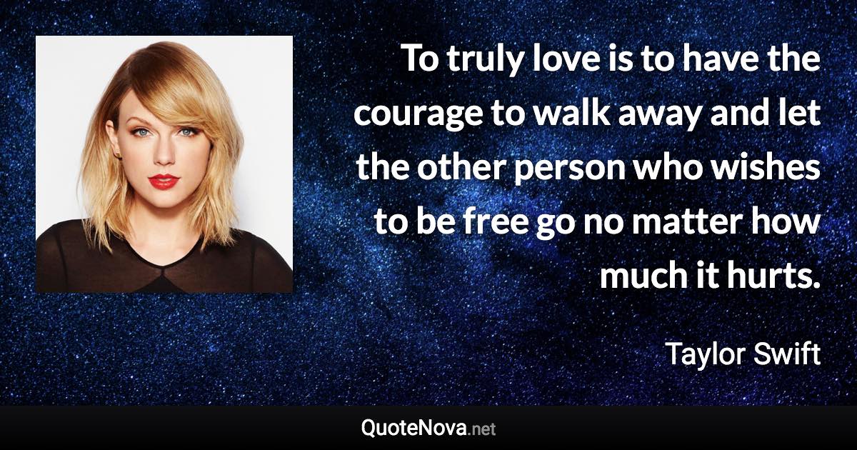 To truly love is to have the courage to walk away and let the other person who wishes to be free go no matter how much it hurts. - Taylor Swift quote